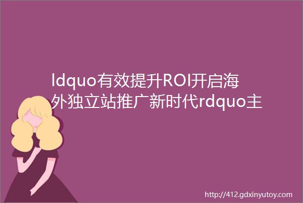 ldquo有效提升ROI开启海外独立站推广新时代rdquo主题沙龙媒体数据素材CRM选品多维度解析独立站