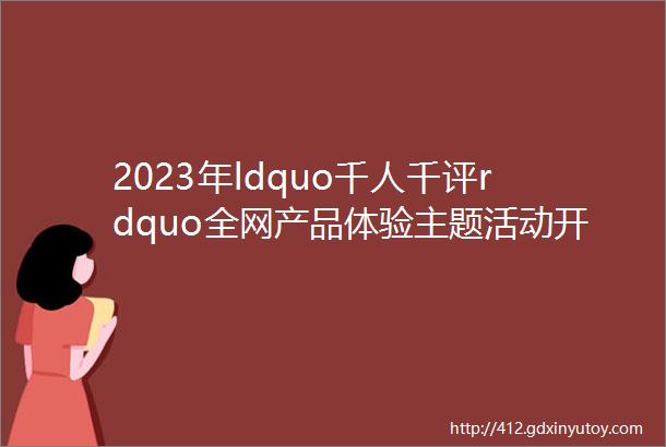 2023年ldquo千人千评rdquo全网产品体验主题活动开始啦